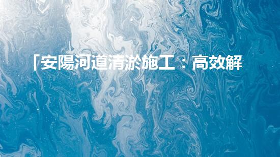 「安陽河道清淤施工：高效解決污泥困擾，呵護水環(huán)境」